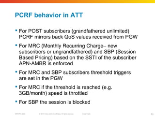 © 2010 Cisco and/or its affiliates. All rights reserved. Cisco PublicBRKSPG-2022 53
PCRF behavior in ATT
 For POST subscribers (grandfathered unlimited)
PCRF mirrors back QoS values received from PGW
 For MRC (Monthly Recurring Charge– new
subscribers or ungrandfathered) and SBP (Session
Based Pricing) based on the SSTI of the subscriber
APN-AMBR is enforced
 For MRC and SBP subscribers threshold triggers
are set in the PGW
 For MRC if the threshold is reached (e.g.
3GB/month) speed is throttled
 For SBP the session is blocked
 