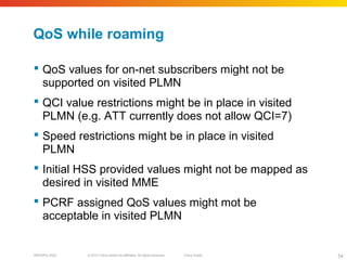 © 2010 Cisco and/or its affiliates. All rights reserved. Cisco PublicBRKSPG-2022 54
QoS while roaming
 QoS values for on-net subscribers might not be
supported on visited PLMN
 QCI value restrictions might be in place in visited
PLMN (e.g. ATT currently does not allow QCI=7)
 Speed restrictions might be in place in visited
PLMN
 Initial HSS provided values might not be mapped as
desired in visited MME
 PCRF assigned QoS values might mot be
acceptable in visited PLMN
 
