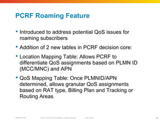 © 2010 Cisco and/or its affiliates. All rights reserved. Cisco PublicBRKSPG-2022 55
PCRF Roaming Feature
 Introduced to address potential QoS issues for
roaming subscribers
 Addition of 2 new tables in PCRF decision core:
 Location Mapping Table: Allows PCRF to
differentiate QoS assignments based on PLMN ID
(MCC/MNC) and APN
 QoS Mapping Table: Once PLMNID/APN
determined, allows granular QoS assignments
based on RAT type, Billing Plan and Tracking or
Routing Areas
 