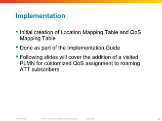 © 2010 Cisco and/or its affiliates. All rights reserved. Cisco PublicBRKSPG-2022 64
Implementation
 Initial creation of Location Mapping Table and QoS
Mapping Table
 Done as part of the Implementation Guide
 Following slides will cover the addition of a visited
PLMN for customized QoS assignment to roaming
ATT subscribers
 