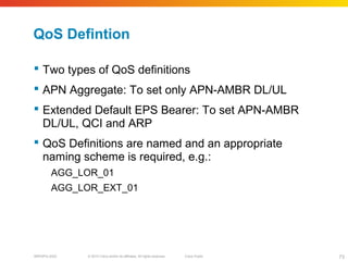© 2010 Cisco and/or its affiliates. All rights reserved. Cisco PublicBRKSPG-2022 73
QoS Defintion
 Two types of QoS definitions
 APN Aggregate: To set only APN-AMBR DL/UL
 Extended Default EPS Bearer: To set APN-AMBR
DL/UL, QCI and ARP
 QoS Definitions are named and an appropriate
naming scheme is required, e.g.:
AGG_LOR_01
AGG_LOR_EXT_01
 