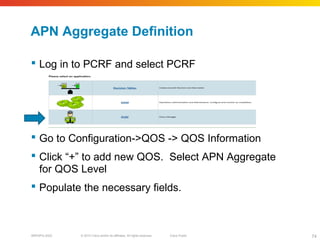 © 2010 Cisco and/or its affiliates. All rights reserved. Cisco PublicBRKSPG-2022 74
APN Aggregate Definition
 Log in to PCRF and select PCRF
 Go to Configuration->QOS -> QOS Information
 Click “+” to add new QOS. Select APN Aggregate
for QOS Level
 Populate the necessary fields.
 