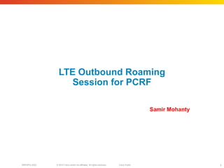 © 2010 Cisco and/or its affiliates. All rights reserved. Cisco PublicBRKSPG-2022 1
LTE Outbound Roaming
Session for PCRF
Samir Mohanty
 