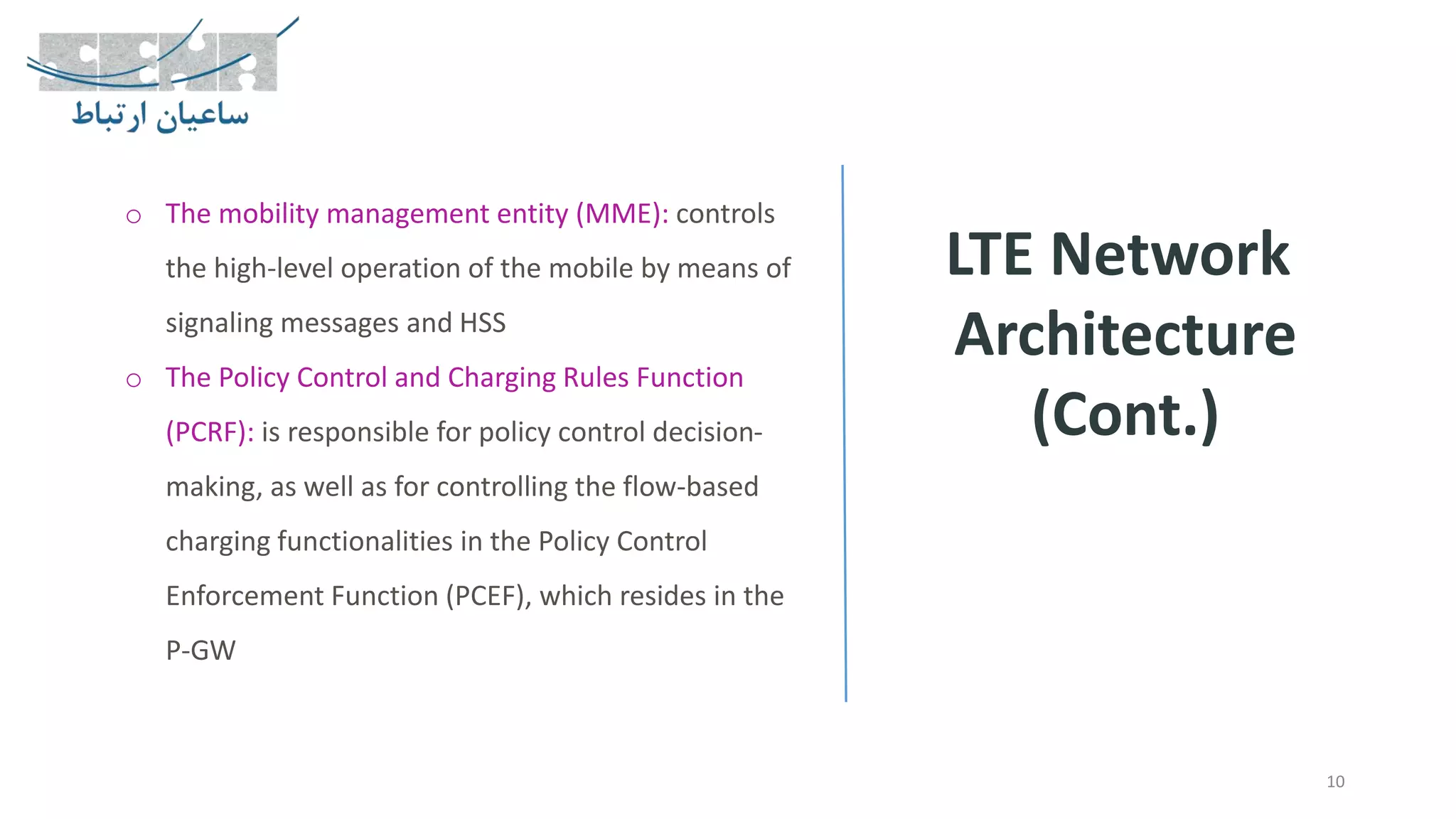 LTE Network
Architecture
(Cont.)
10
o The mobility management entity (MME): controls
the high-level operation of the mobile by means of
signaling messages and HSS
o The Policy Control and Charging Rules Function
(PCRF): is responsible for policy control decision-
making, as well as for controlling the flow-based
charging functionalities in the Policy Control
Enforcement Function (PCEF), which resides in the
P-GW
 