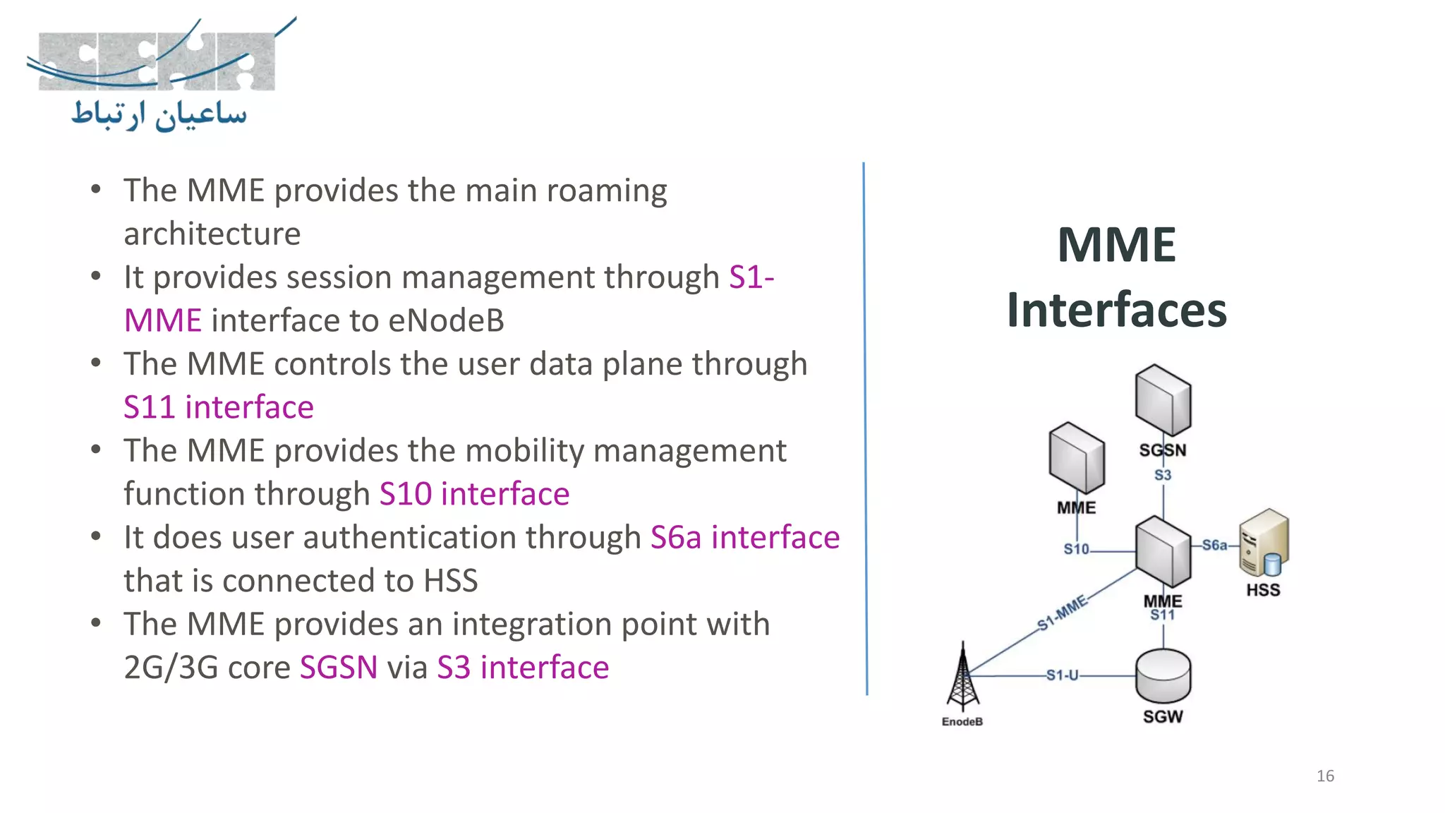 16
MME
Interfaces
• The MME provides the main roaming
architecture
• It provides session management through S1-
MME interface to eNodeB
• The MME controls the user data plane through
S11 interface
• The MME provides the mobility management
function through S10 interface
• It does user authentication through S6a interface
that is connected to HSS
• The MME provides an integration point with
2G/3G core SGSN via S3 interface
 