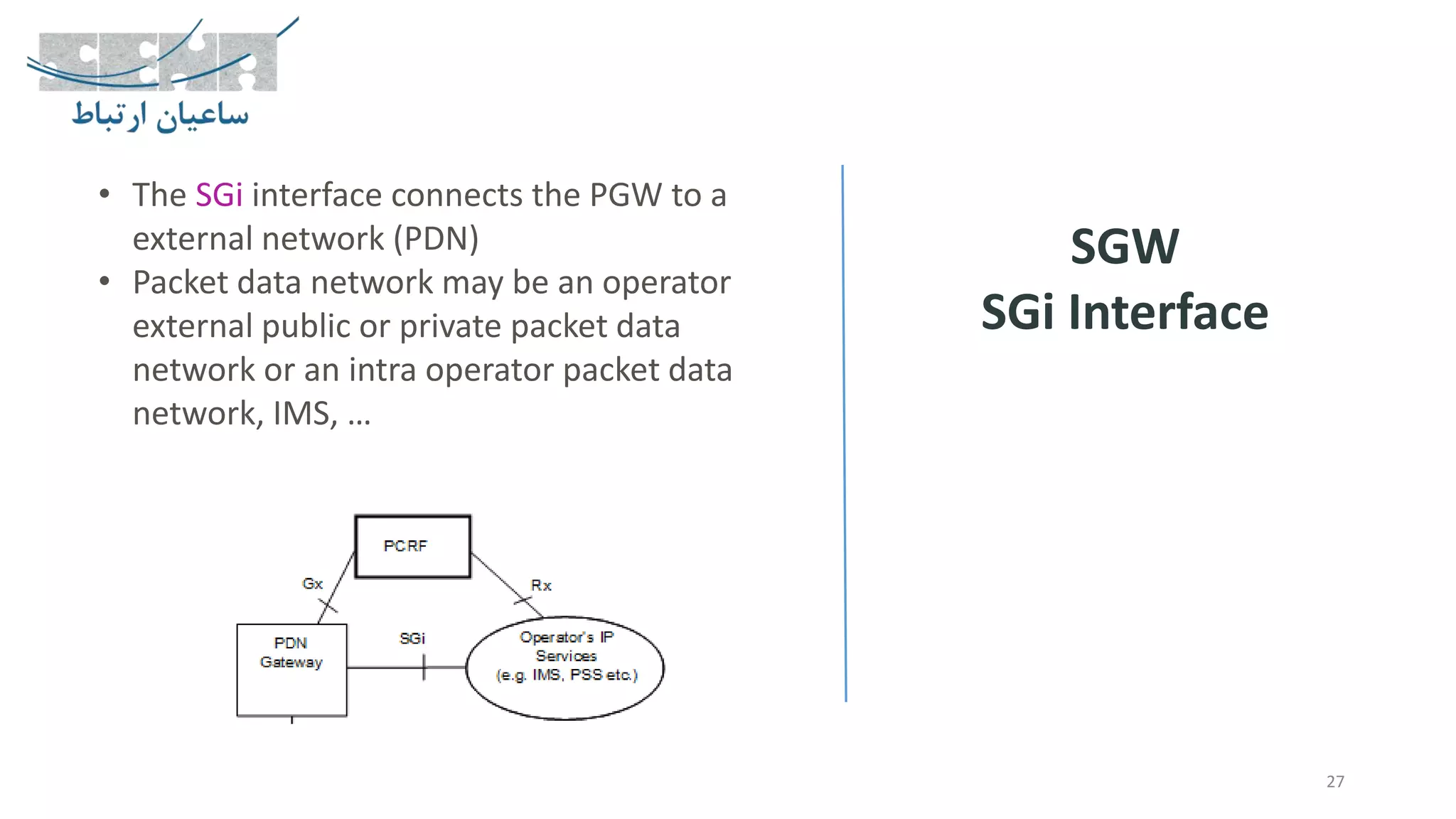 27
SGW
SGi Interface
• The SGi interface connects the PGW to a
external network (PDN)
• Packet data network may be an operator
external public or private packet data
network or an intra operator packet data
network, IMS, …
 