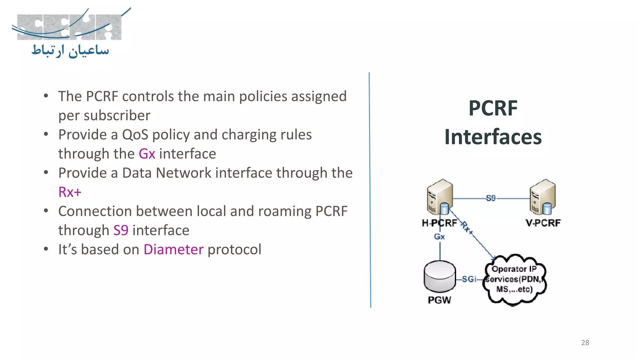28
PCRF
Interfaces
• The PCRF controls the main policies assigned
per subscriber
• Provide a QoS policy and charging rules
through the Gx interface
• Provide a Data Network interface through the
Rx+
• Connection between local and roaming PCRF
through S9 interface
• It’s based on Diameter protocol
 