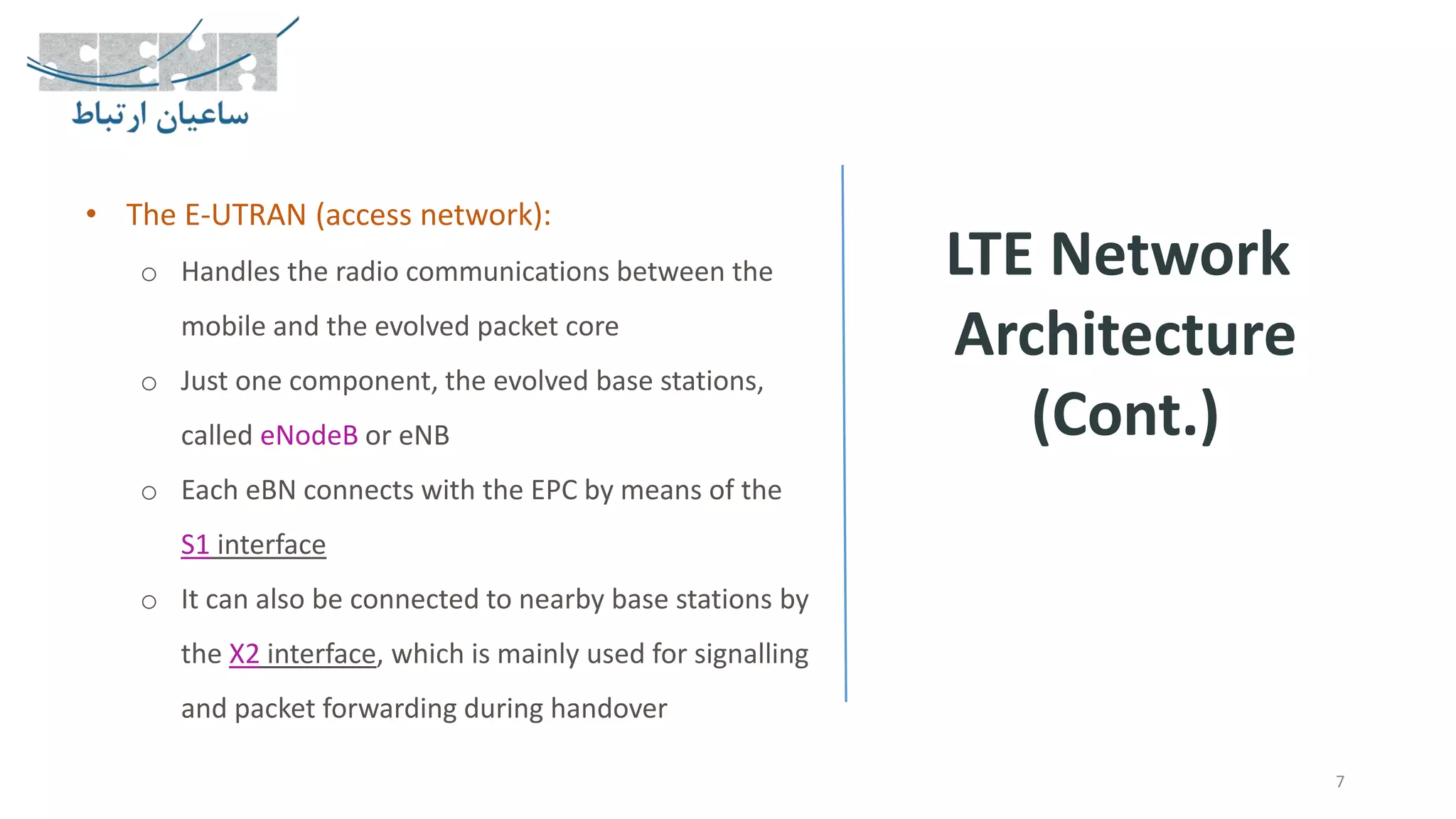 LTE Network
Architecture
(Cont.)
7
• The E-UTRAN (access network):
o Handles the radio communications between the
mobile and the evolved packet core
o Just one component, the evolved base stations,
called eNodeB or eNB
o Each eBN connects with the EPC by means of the
S1 interface
o It can also be connected to nearby base stations by
the X2 interface, which is mainly used for signalling
and packet forwarding during handover
 