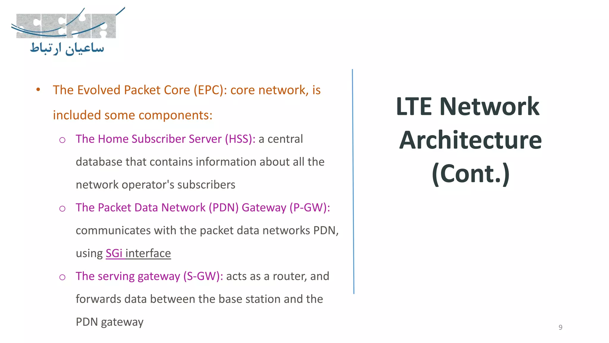 LTE Network
Architecture
(Cont.)
9
• The Evolved Packet Core (EPC): core network, is
included some components:
o The Home Subscriber Server (HSS): a central
database that contains information about all the
network operator's subscribers
o The Packet Data Network (PDN) Gateway (P-GW):
communicates with the packet data networks PDN,
using SGi interface
o The serving gateway (S-GW): acts as a router, and
forwards data between the base station and the
PDN gateway
 