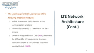 LTE Network
Architecture
(Cont.)
6
• The User Equipment (UE), comprised of the
following important modules:
o Mobile Termination (MT) : handles all the
communication functions
o Terminal Equipment (TE) : terminates the data
streams
o Universal Integrated Circuit Card (UICC) : known as
the SIM card for LTE equipment's. It runs an
application known as the Universal Subscriber
Identity Module (USIM)
 