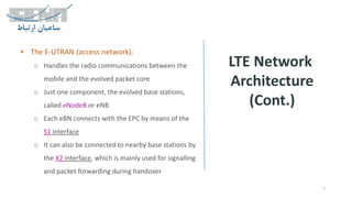 LTE Network
Architecture
(Cont.)
7
• The E-UTRAN (access network):
o Handles the radio communications between the
mobile and the evolved packet core
o Just one component, the evolved base stations,
called eNodeB or eNB
o Each eBN connects with the EPC by means of the
S1 interface
o It can also be connected to nearby base stations by
the X2 interface, which is mainly used for signalling
and packet forwarding during handover
 