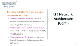 LTE Network
Architecture
(Cont.)
9
• The Evolved Packet Core (EPC): core network, is
included some components:
o The Home Subscriber Server (HSS): a central
database that contains information about all the
network operator's subscribers
o The Packet Data Network (PDN) Gateway (P-GW):
communicates with the packet data networks PDN,
using SGi interface
o The serving gateway (S-GW): acts as a router, and
forwards data between the base station and the
PDN gateway
 
