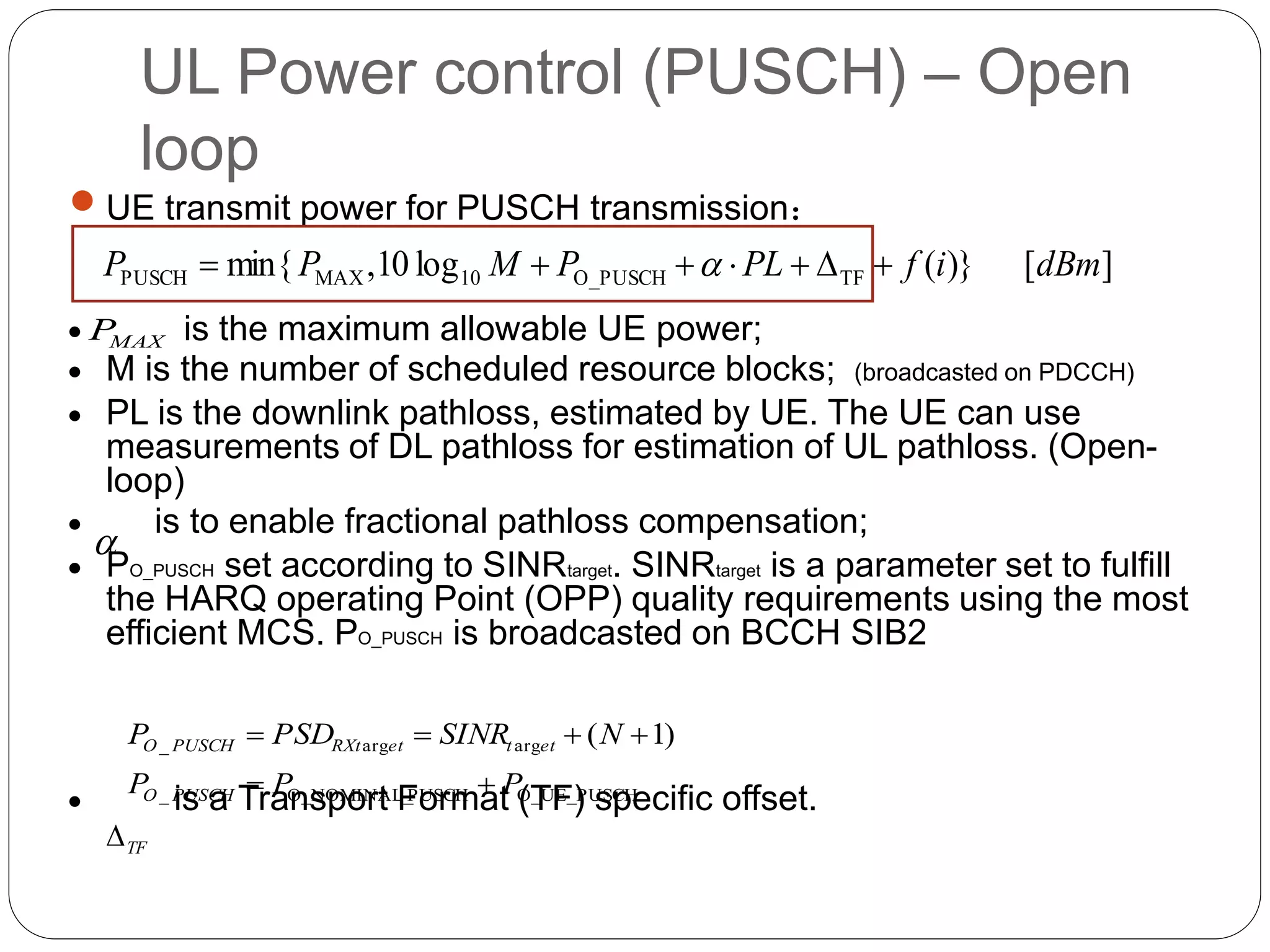 UL Power control (PUSCH) – Open
loop
 UE transmit power for PUSCH transmission：
 is the maximum allowable UE power;
 M is the number of scheduled resource blocks; (broadcasted on PDCCH)
 PL is the downlink pathloss, estimated by UE. The UE can use
measurements of DL pathloss for estimation of UL pathloss. (Open-
loop)
 is to enable fractional pathloss compensation;
 PO_PUSCH set according to SINRtarget. SINRtarget is a parameter set to fulfill
the HARQ operating Point (OPP) quality requirements using the most
efficient MCS. PO_PUSCH is broadcasted on BCCH SIB2
 is a Transport Format (TF) specific offset.
][)}(log10,min{ TFO_PUSCH10MAXPUSCH dBmifPLPMPP  
O_UE_PUSCHPUSCHO_NOMINAL__
argarg_ )1(
PPP
NSINRPSDP
PUSCHO
ettetRXtPUSCHO


TF

MAXP
 
