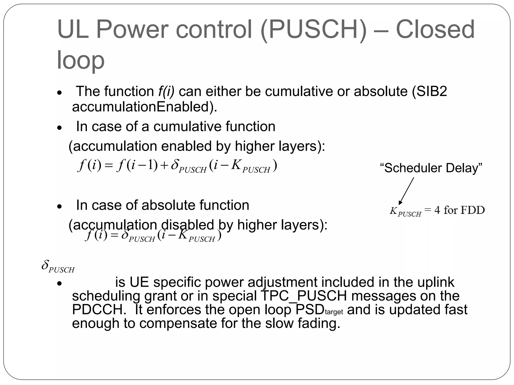 UL Power control (PUSCH) – Closed
loop
 The function f(i) can either be cumulative or absolute (SIB2
accumulationEnabled).
 In case of a cumulative function
(accumulation enabled by higher layers):
 In case of absolute function
(accumulation disabled by higher layers):
 is UE specific power adjustment included in the uplink
scheduling grant or in special TPC_PUSCH messages on the
PDCCH. It enforces the open loop PSDtarget and is updated fast
enough to compensate for the slow fading.
)()1()( PUSCHPUSCH Kiifif  
)()( PUSCHPUSCH Kiif  
PUSCH
“Scheduler Delay”
 
