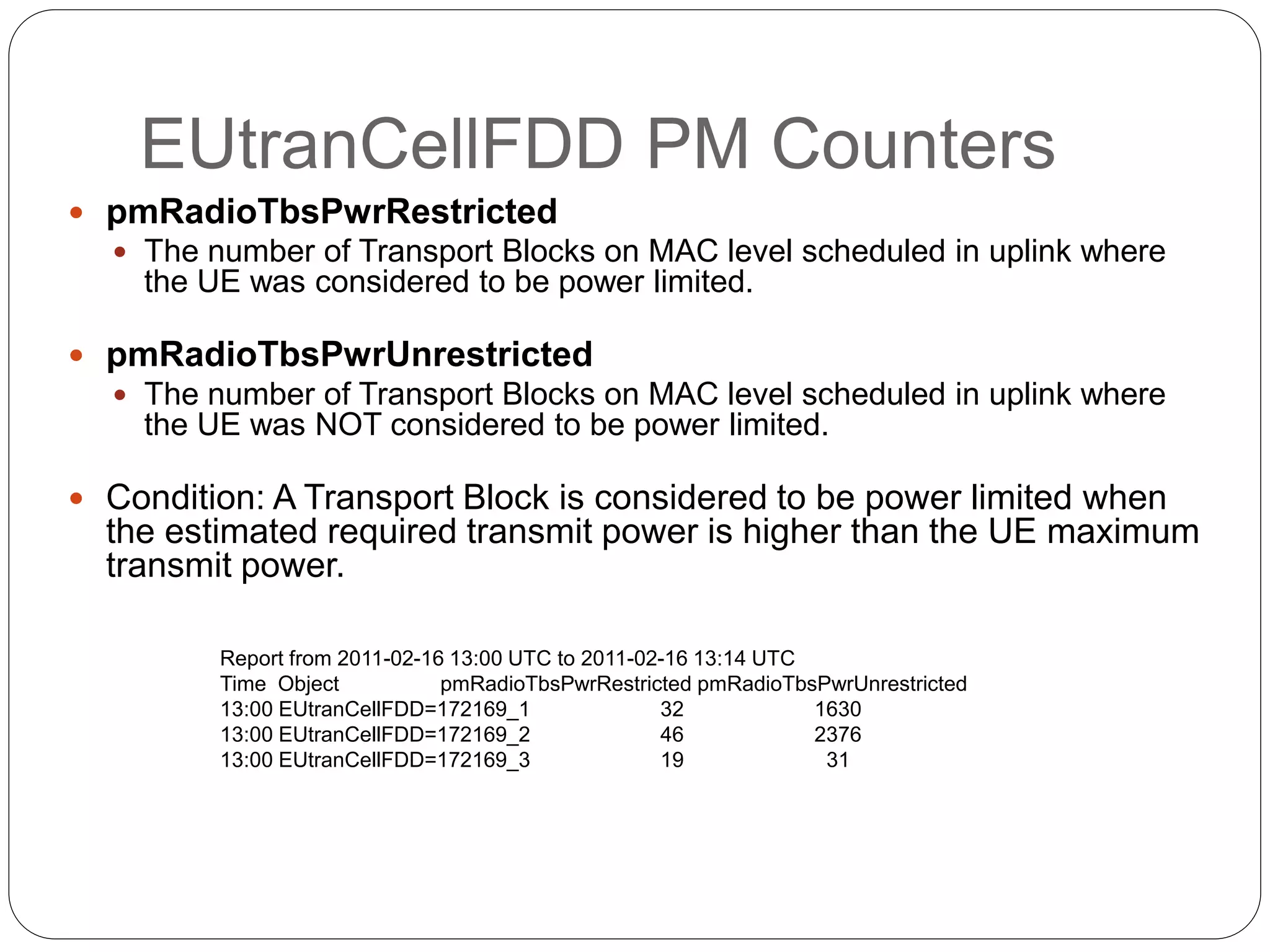 EUtranCellFDD PM Counters
 pmRadioTbsPwrRestricted
 The number of Transport Blocks on MAC level scheduled in uplink where
the UE was considered to be power limited.
 pmRadioTbsPwrUnrestricted
 The number of Transport Blocks on MAC level scheduled in uplink where
the UE was NOT considered to be power limited.
 Condition: A Transport Block is considered to be power limited when
the estimated required transmit power is higher than the UE maximum
transmit power.
Report from 2011-02-16 13:00 UTC to 2011-02-16 13:14 UTC
Time Object pmRadioTbsPwrRestricted pmRadioTbsPwrUnrestricted
13:00 EUtranCellFDD=172169_1 32 1630
13:00 EUtranCellFDD=172169_2 46 2376
13:00 EUtranCellFDD=172169_3 19 31
 