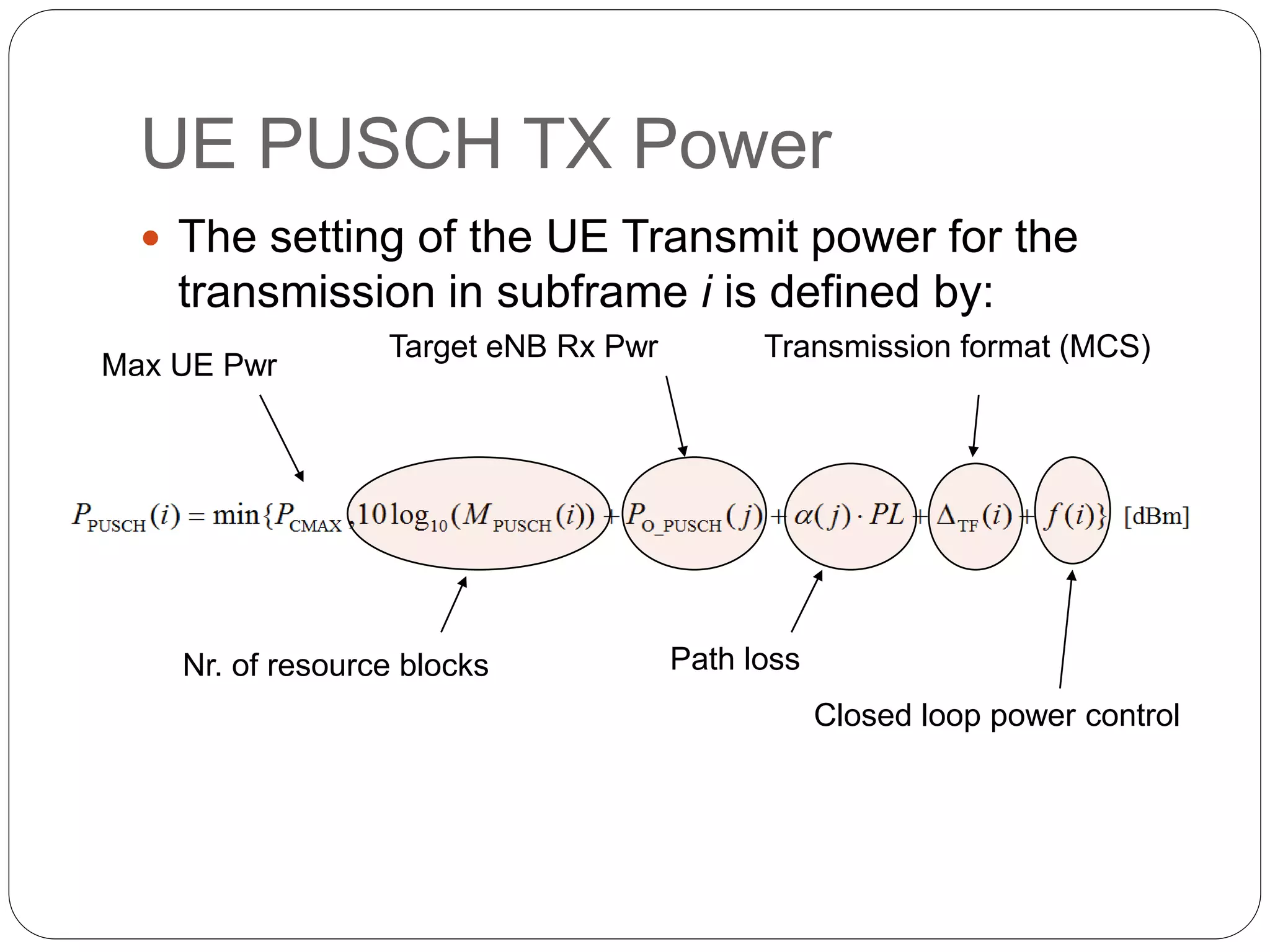 UE PUSCH TX Power
 The setting of the UE Transmit power for the
transmission in subframe i is defined by:
Max UE Pwr
Nr. of resource blocks
Target eNB Rx Pwr
Path loss
Transmission format (MCS)
Closed loop power control
 