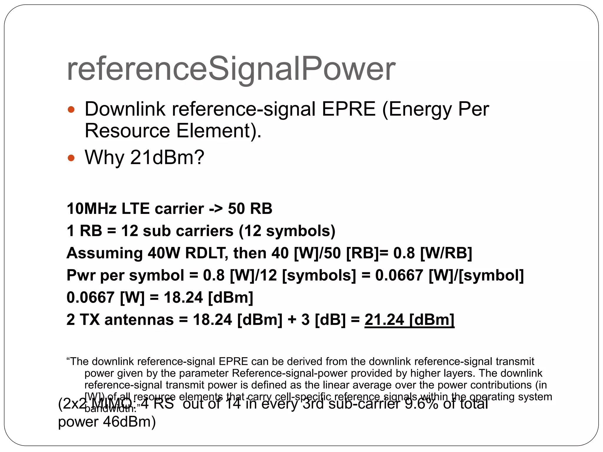 referenceSignalPower
 Downlink reference-signal EPRE (Energy Per
Resource Element).
 Why 21dBm?
10MHz LTE carrier -> 50 RB
1 RB = 12 sub carriers (12 symbols)
Assuming 40W RDLT, then 40 [W]/50 [RB]= 0.8 [W/RB]
Pwr per symbol = 0.8 [W]/12 [symbols] = 0.0667 [W]/[symbol]
0.0667 [W] = 18.24 [dBm]
2 TX antennas = 18.24 [dBm] + 3 [dB] = 21.24 [dBm]
“The downlink reference-signal EPRE can be derived from the downlink reference-signal transmit
power given by the parameter Reference-signal-power provided by higher layers. The downlink
reference-signal transmit power is defined as the linear average over the power contributions (in
[W]) of all resource elements that carry cell-specific reference signals within the operating system
bandwidth.”(2x2 MIMO: 4 RS out of 14 in every 3rd sub-carrier 9.6% of total
power 46dBm)
 
