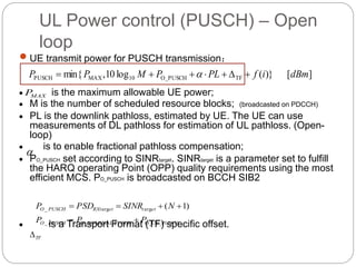 UL Power control (PUSCH) – Open
loop
 UE transmit power for PUSCH transmission：
 is the maximum allowable UE power;
 M is the number of scheduled resource blocks; (broadcasted on PDCCH)
 PL is the downlink pathloss, estimated by UE. The UE can use
measurements of DL pathloss for estimation of UL pathloss. (Open-
loop)
 is to enable fractional pathloss compensation;
 PO_PUSCH set according to SINRtarget. SINRtarget is a parameter set to fulfill
the HARQ operating Point (OPP) quality requirements using the most
efficient MCS. PO_PUSCH is broadcasted on BCCH SIB2
 is a Transport Format (TF) specific offset.
][)}(log10,min{ TFO_PUSCH10MAXPUSCH dBmifPLPMPP  
O_UE_PUSCHPUSCHO_NOMINAL__
argarg_ )1(
PPP
NSINRPSDP
PUSCHO
ettetRXtPUSCHO


TF

MAXP
 