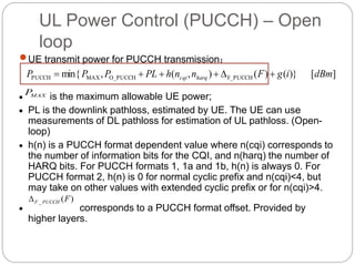 UL Power Control (PUCCH) – Open
loop
UE transmit power for PUCCH transmission：
 is the maximum allowable UE power;
 PL is the downlink pathloss, estimated by UE. The UE can use
measurements of DL pathloss for estimation of UL pathloss. (Open-
loop)
 h(n) is a PUCCH format dependent value where n(cqi) corresponds to
the number of information bits for the CQI, and n(harq) the number of
HARQ bits. For PUCCH formats 1, 1a and 1b, h(n) is always 0. For
PUCCH format 2, h(n) is 0 for normal cyclic prefix and n(cqi)<4, but
may take on other values with extended cyclic prefix or for n(cqi)>4.
 corresponds to a PUCCH format offset. Provided by
higher layers.
][)}()(),(,min{ F_PUCCHO_PUCCHMAXPUCCH dBmigFnnhPLPPP harqcqi 
)(_ FPUCCHF
MAXP
 