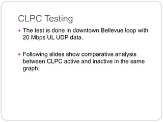 CLPC Testing
 The test is done in downtown Bellevue loop with
20 Mbps UL UDP data.
 Following slides show comparative analysis
between CLPC active and inactive in the same
graph.
 