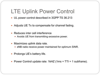 LTE Uplink Power Control
 UL power control described in 3GPP TS 36.213
 Adjusts UE Tx to compensate for channel fading.
 Reduces inter cell interference
 Avoids UE from transmitting excessive power.
 Maximizes uplink data rate.
 eNB radio receive power maintained for optimum SINR.
 Prolongs UE’s battery life.
 Power Control update rate: 1kHZ (1ms = TTI = 1 subframe).
 