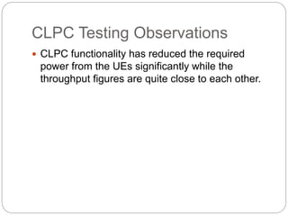 CLPC Testing Observations
 CLPC functionality has reduced the required
power from the UEs significantly while the
throughput figures are quite close to each other.
 