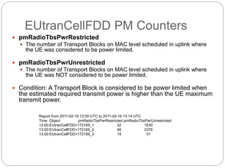 EUtranCellFDD PM Counters
 pmRadioTbsPwrRestricted
 The number of Transport Blocks on MAC level scheduled in uplink where
the UE was considered to be power limited.
 pmRadioTbsPwrUnrestricted
 The number of Transport Blocks on MAC level scheduled in uplink where
the UE was NOT considered to be power limited.
 Condition: A Transport Block is considered to be power limited when
the estimated required transmit power is higher than the UE maximum
transmit power.
Report from 2011-02-16 13:00 UTC to 2011-02-16 13:14 UTC
Time Object pmRadioTbsPwrRestricted pmRadioTbsPwrUnrestricted
13:00 EUtranCellFDD=172169_1 32 1630
13:00 EUtranCellFDD=172169_2 46 2376
13:00 EUtranCellFDD=172169_3 19 31
 