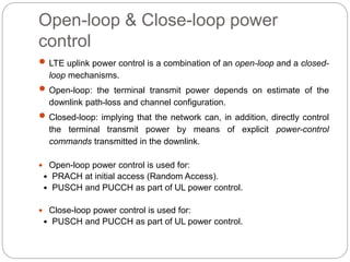 Open-loop & Close-loop power
control
 LTE uplink power control is a combination of an open-loop and a closed-
loop mechanisms.
 Open-loop: the terminal transmit power depends on estimate of the
downlink path-loss and channel configuration.
 Closed-loop: implying that the network can, in addition, directly control
the terminal transmit power by means of explicit power-control
commands transmitted in the downlink.
 Open-loop power control is used for:
․ PRACH at initial access (Random Access).
․ PUSCH and PUCCH as part of UL power control.
 Close-loop power control is used for:
․ PUSCH and PUCCH as part of UL power control.
 