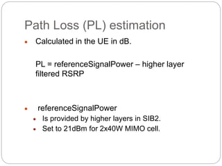 Path Loss (PL) estimation
 Calculated in the UE in dB.
PL = referenceSignalPower – higher layer
filtered RSRP
 referenceSignalPower
 Is provided by higher layers in SIB2.
 Set to 21dBm for 2x40W MIMO cell.
 