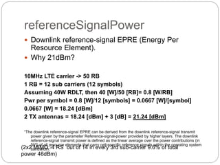 referenceSignalPower
 Downlink reference-signal EPRE (Energy Per
Resource Element).
 Why 21dBm?
10MHz LTE carrier -> 50 RB
1 RB = 12 sub carriers (12 symbols)
Assuming 40W RDLT, then 40 [W]/50 [RB]= 0.8 [W/RB]
Pwr per symbol = 0.8 [W]/12 [symbols] = 0.0667 [W]/[symbol]
0.0667 [W] = 18.24 [dBm]
2 TX antennas = 18.24 [dBm] + 3 [dB] = 21.24 [dBm]
“The downlink reference-signal EPRE can be derived from the downlink reference-signal transmit
power given by the parameter Reference-signal-power provided by higher layers. The downlink
reference-signal transmit power is defined as the linear average over the power contributions (in
[W]) of all resource elements that carry cell-specific reference signals within the operating system
bandwidth.”(2x2 MIMO: 4 RS out of 14 in every 3rd sub-carrier 9.6% of total
power 46dBm)
 