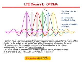 Disadvantage : High PAPR.
 Carriers have a common, precisely-chosen frequency spacing equal to the inverse of the
duration of the "active symbol period" over which the receiver will examine the signal
 The demodulator for one carrier does not "see" the modulation of the others =
"Orthogonality" = There is no "Carrier Interference”
 A “Guard Period” is added to each symbol to prevent “Intersymbol Interference”
LTE provides QPSK, 16 QAM, 64 QAM modulation schemes
 