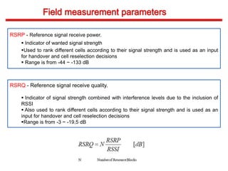 RSRP - Reference signal receive power.
 Indicator of wanted signal strength
Used to rank different cells according to their signal strength and is used as an input
for handover and cell reselection decisions
 Range is from -44 ~ -133 dB
RSRQ - Reference signal receive quality.
 Indicator of signal strength combined with interference levels due to the inclusion of
RSSI
 Also used to rank different cells according to their signal strength and is used as an
input for handover and cell reselection decisions
Range is from -3 ~ -19.5 dB
 