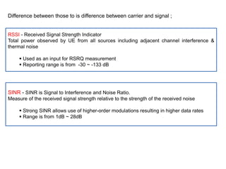 Difference between those to is difference between carrier and signal ;
RSSI - Received Signal Strength Indicator
Total power observed by UE from all sources including adjacent channel interference &
thermal noise
 Used as an input for RSRQ measurement
 Reporting range is from -30 ~ -133 dB
SINR - SINR is Signal to Interference and Noise Ratio.
Measure of the received signal strength relative to the strength of the received noise
 Strong SINR allows use of higher-order modulations resulting in higher data rates
 Range is from 1dB ~ 28dB
 