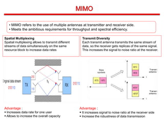 • MIMO refers to the use of multiple antennas at transmitter and receiver side.
• Meets the ambitious requirements for throughput and spectral efficiency.
Spatial Multiplexing
Spatial multiplexing allows to transmit different
streams of data simultaneously on the same
resource block to increase data rates
Transmit Diversity
Each transmit antenna transmits the same stream of
data, so the receiver gets replicas of the same signal.
This increases the signal to noise ratio at the receiver.
Advantage :
 Increases data rate for one user
 Allows to increase the overall capacity
Advantage :
 It increases signal to noise ratio at the receiver side
 Increase the robustness of data transmission
 