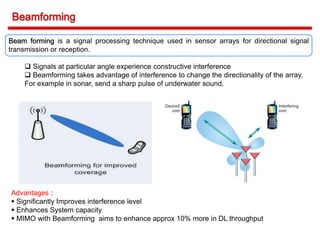 Beam forming is a signal processing technique used in sensor arrays for directional signal
transmission or reception.
 Signals at particular angle experience constructive interference
 Beamforming takes advantage of interference to change the directionality of the array.
For example in sonar, send a sharp pulse of underwater sound.
Advantages :
 Significantly Improves interference level
 Enhances System capacity
 MIMO with Beamforming aims to enhance approx 10% more in DL throughput
 