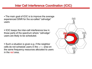  The main goal of ICIC is to improve the average
experienced SINR for the so-called “cell-edge”
users
 ICIC keeps the inter-cell interference low in
those parts of the spectrum where “cell-edge”
users are likely to be scheduled.
 Such a situation is given e.g. if the neighbor
cells do not schedule users in the grey area on
the same frequency resources allocated to users
in the red area.
 