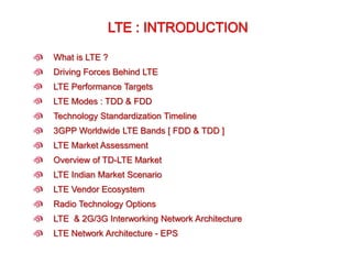 What is LTE ?
Driving Forces Behind LTE
LTE Vendor Ecosystem
LTE & 2G/3G Interworking Network Architecture
LTE Network Architecture - EPS
Technology Standardization Timeline
LTE Performance Targets
LTE Market Assessment
Overview of TD-LTE Market
LTE Indian Market Scenario
3GPP Worldwide LTE Bands [ FDD & TDD ]
Radio Technology Options
LTE Modes : TDD & FDD
 