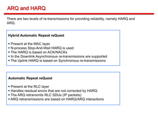 Hybrid Automatic Repeat reQuest
 Present at the MAC layer
 N-process Stop-And-Wait HARQ is used
 The HARQ is based on ACK/NACKs
 In the Downlink Asynchronous re-transmissions are supported
 The Uplink HARQ is based on Synchronous re-transmissions
There are two levels of re-transmissions for providing reliability, namely HARQ and
ARQ.
Automatic Repeat reQuest
 Present at the RLC layer
 Handles residual errors that are not corrected by HARQ
 The ARQ retransmits RLC SDUs (IP packets)
 ARQ retransmissions are based on HARQ/ARQ interactions
 