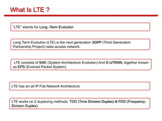 “LTE” stands for Long -Term Evolution
Long Term Evolution (LTE) is the next generation 3GPP (Third Generation
Partnership Project) radio access network
LTE has an all IP Flat Network Architecture
LTE consists of SAE (System Architecture Evolution) And E-UTRAN, together known
as EPS (Evolved Packet System)
LTE works on 2 duplexing methods: TDD (Time Division Duplex) & FDD (Frequency
Division Duplex)
 
