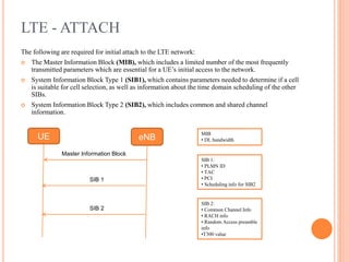 LTE - ATTACH
The following are required for initial attach to the LTE network:
 The Master Information Block (MIB), which includes a limited number of the most frequently
transmitted parameters which are essential for a UE’s initial access to the network.
 System Information Block Type 1 (SIB1), which contains parameters needed to determine if a cell
is suitable for cell selection, as well as information about the time domain scheduling of the other
SIBs.
 System Information Block Type 2 (SIB2), which includes common and shared channel
information.
UE eNB
Master Information Block
SIB 1
SIB 2
MIB
• DL bandwidth
SIB 1:
• PLMN ID
• TAC
• PCI
• Scheduling info for SIB2
SIB 2:
• Common Channel Info
• RACH info
• Random Access preamble
info
•T300 value
 