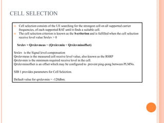  Cell selection consists of the UE searching for the strongest cell on all supported carrier
frequencies, of each supported RAT until it finds a suitable cell.
 The cell selection criterion is known as the S-criterion and is fulfilled when the cell selection
receive level value Srxlev > 0
Srxlev = Qrxlevmeas − (Qrxlevmin − Qrxlevminoffset)
Srxlev is the Signal level compensation
Qrxlevmeas is the measured cell receive level value, also known as the RSRP
Qrxlevmin is the minimum required receive level in the cell.
Qrxlevminoffset is an offset which may be configured to prevent ping-pong between PLMNs.
SIB 1 provides parameters for Cell Selection.
Default value for qrxlevmin = -120dbm.
CELL SELECTION
 