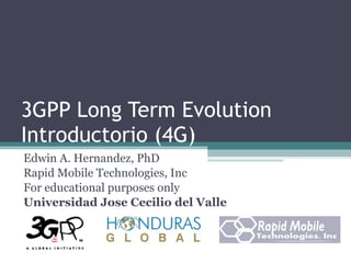 3GPP Long Term Evolution Introductorio (4G) Edwin A. Hernandez, PhD Rapid Mobile Technologies, Inc For educational purposes only Universidad Jose Cecilio del Valle 