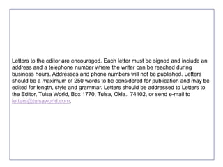 Letters to the editor are encouraged. Each letter must be signed and include an
address and a telephone number where the writer can be reached during
business hours. Addresses and phone numbers will not be published. Letters
should be a maximum of 250 words to be considered for publication and may be
edited for length, style and grammar. Letters should be addressed to Letters to
the Editor, Tulsa World, Box 1770, Tulsa, Okla., 74102, or send e-mail to
letters@tulsaworld.com.

 
