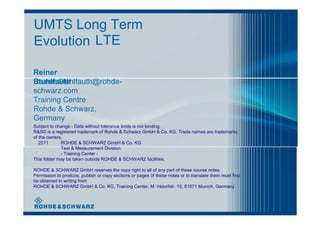 UMTS Long Term
Evolution LTE
Reiner
StuhlfauthReiner.Stuhlfauth@rohde-
schwarz.com
Training Centre
Rohde & Schwarz,
Germany
Subject to change - Data without tolerance limits is not binding.
R&S© is a registered trademark of Rohde & Schwarz GmbH & Co. KG. Trade names are trademarks
of the owners.
2011 ROHDE & SCHWARZ GmbH & Co. KG
Test & Measurement Division
- Training Center -
This folder may be taken outside ROHDE & SCHWARZ facilities.
ROHDE & SCHWARZ GmbH reserves the copy right to all of any part of these course notes.
Permission to produce, publish or copy sections or pages of these notes or to translate them must first
be obtained in writing from
ROHDE & SCHWARZ GmbH & Co. KG, Training Center, Mhldorfstr. 15, 81671 Munich, Germany
 