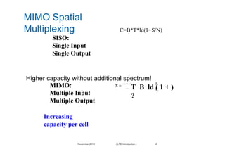 MIMO Spatial
Multiplexing C=B*T*ld(1+S/N)
SISO:
Single Input
Single Output
Higher capacity without additional spectrum!
MIMO: S
T B ld ( 1 + )
?
Χ =
min( N T , N R )
i
N
ii = 1
Multiple Input i
Multiple Output
Increasing
capacity per cell
November 2012 | LTE Introduction | 48
 