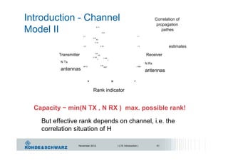 Introduction - Channel
Model II
Correlation of
propagation
h 11
pathes
h 21
s 1 r 1
h M
R1
h 12
estimatess 2 h 22 r 2
Transmitter Receiverh M
R2
h 1M
h 2M
T
T
N Tx N Rx
h M
sN Tx r NRx
antennas
RMT
antennas
s rH
Rank indicator
Capacity ~ min(N TX , N RX ) max. possible rank!
But effective rank depends on channel, i.e. the
correlation situation of H
November 2012 | LTE Introduction | 51
 