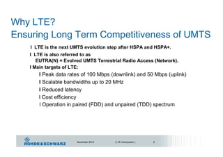 Why LTE?
Ensuring Long Term Competitiveness of UMTS
l LTE is the next UMTS evolution step after HSPA and HSPA+.
l LTE is also referred to as
EUTRA(N) = Evolved UMTS Terrestrial Radio Access (Network).
l Main targets of LTE:
l Peak data rates of 100 Mbps (downlink) and 50 Mbps (uplink)
l Scalable bandwidths up to 20 MHz
l Reduced latency
l Cost efficiency
l Operation in paired (FDD) and unpaired (TDD) spectrum
November 2012 | LTE Introduction | 6
 