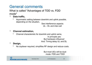 General comments
What is called "Advantages of TDD vs. FDD
mode"
l Data traffic,
l Asymmetric setting between downlink and uplink possible,
depending on the situation,
See interference aspects:
UL - DL and inter-cell
l Channel estimation,
l Channel characteristic for downlink and uplink same,
In principle yes:
But hardware influence!
And: Timing delay UL and DL
l Design,
l No duplexer required, simplifies RF design and reduce costs.
But most UEs will be dual-
mode: FDD and TDD!
November 2012 | LTE Introduction | 141
 