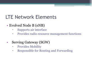 LTE Network ElementsEvolved Node B (eNB)Supports air interfaceProvides radio resource management functionsServing Gateway (SGW)Provides MobilityResponsible for Routing and Forwarding