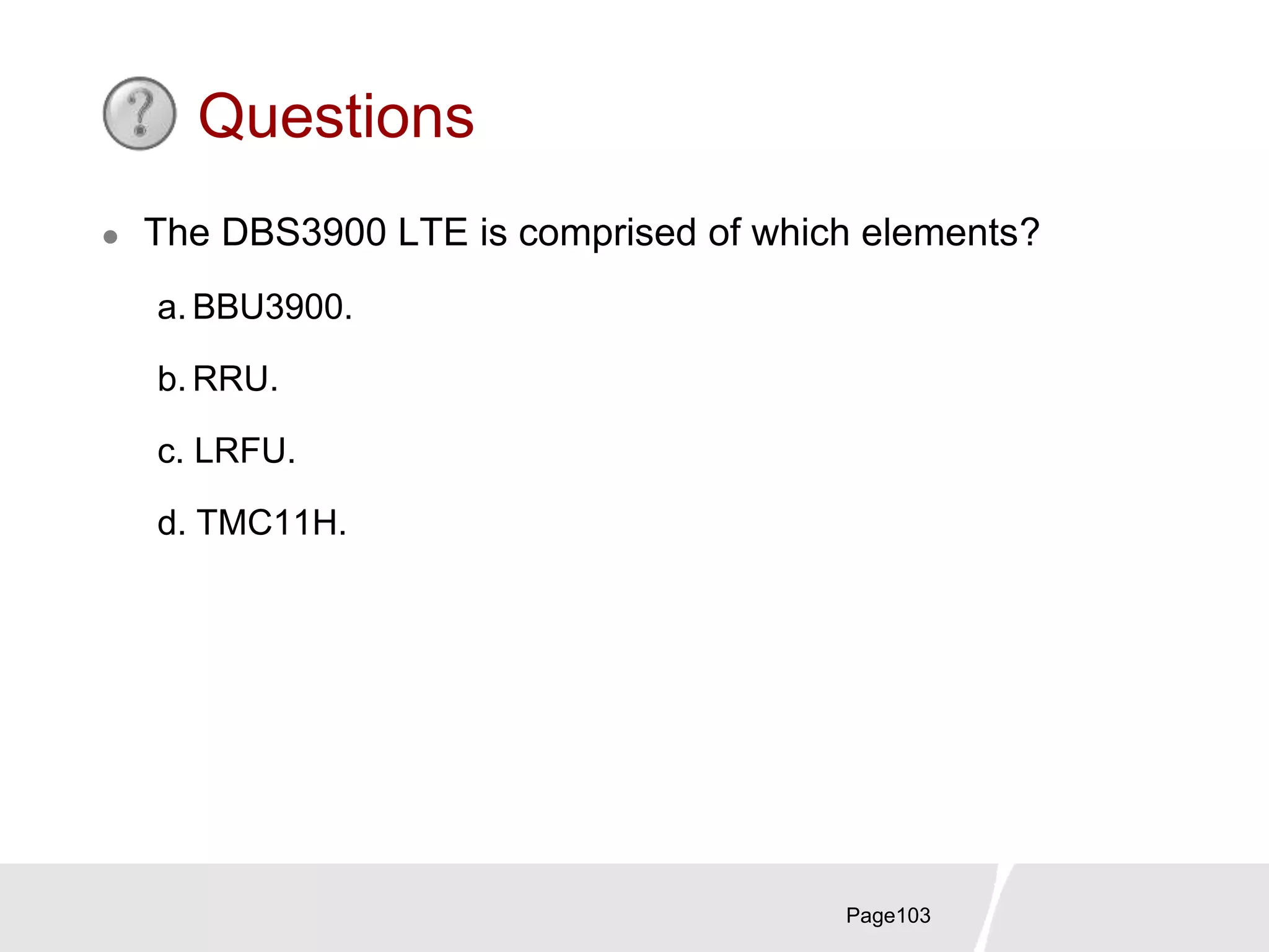 Page103
Questions
 The DBS3900 LTE is comprised of which elements?
a. BBU3900.
b. RRU.
c. LRFU.
d. TMC11H.
 